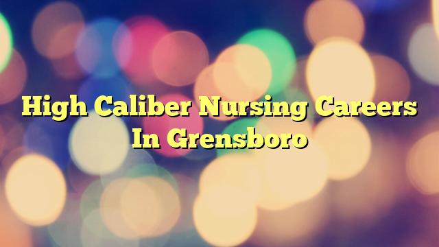 High Caliber Nursing Careers In Grensboro